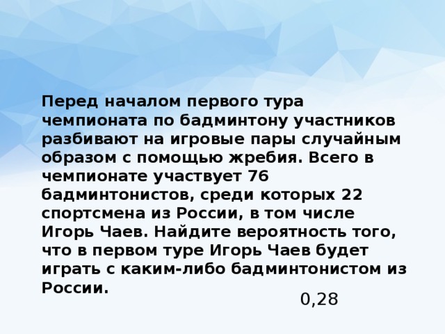  Перед началом первого тура чемпионата по бадминтону участников разбивают на игровые пары случайным образом с помощью жребия. Всего в чемпионате участвует 76 бадминтонистов, среди которых 22 спортсмена из России, в том числе Игорь Чаев. Найдите вероятность того, что в первом туре Игорь Чаев будет играть с каким-либо бадминтонистом из России. 0,28 