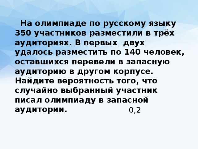  На олимпиаде по русскому языку 350 участников разместили в трёх аудиториях. В первых двух удалось разместить по 140 человек, оставшихся перевели в запасную аудиторию в другом корпусе. Найдите вероятность того, что случайно выбранный участник писал олимпиаду в запасной аудитории. 0,2 
