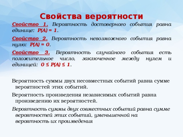 Свойства вероятности Свойство 1. Вероятность достоверного события равна единице: Р(А) = 1 . Свойство 2.  Вероятность невозможного события равна нулю: Р(А) = 0 . Свойство 3. Вероятность случайного события есть положительное число, заключенное между нулем и единицей: 0 ≤ Р(А) ≤ 1 . Вероятность суммы двух несовместных событий равна сумме вероятностей этих событий. Вероятность произведения независимых событий равна произведению их вероятностей. Вероятность суммы двух совместных событий равна сумме вероятностей этих событий, уменьшенной на вероятность их произведения  