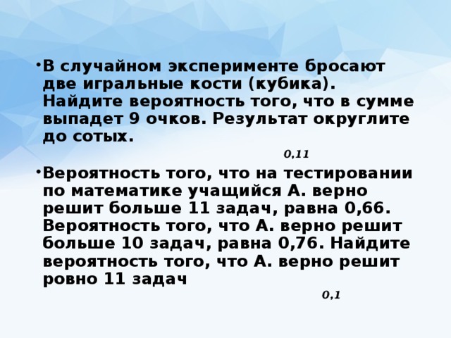В случайном эксперименте бросают две игральные кости (кубика). Найдите вероятность того, что в сумме выпадет 9 очков. Результат округлите до сотых.  Вероятность того, что на тестировании по математике учащийся А. верно решит больше 11 задач, равна 0,66. Вероятность того, что А. верно решит больше 10 задач, равна 0,76. Найдите вероятность того, что А. верно решит ровно 11 задач 0,11 0,1 
