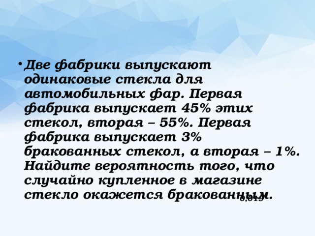 Две фабрики выпускают одинаковые стекла для автомобильных фар. Первая фабрика выпускает 45% этих стекол, вторая – 55%. Первая фабрика выпускает 3% бракованных стекол, а вторая – 1%. Найдите вероятность того, что случайно купленное в магазине стекло окажется бракованным. 0,019 