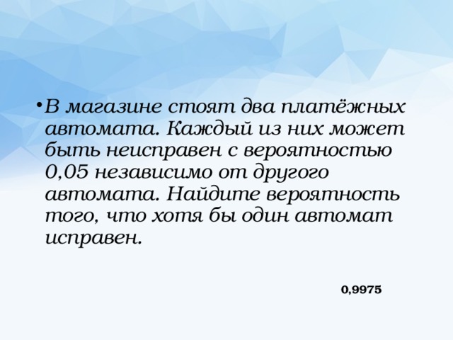 В магазине стоят два платёжных автомата. Каждый из них может быть неисправен с вероятностью 0,05 независимо от другого автомата. Найдите вероятность того, что хотя бы один автомат исправен. 0,9975 