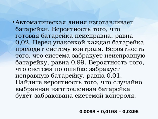 Автоматическая линия изготавливает батарейки. Вероятность того, что готовая батарейка неисправна, равна 0,02. Перед упаковкой каждая батарейка проходит систему контроля. Вероятность того, что система забракует неисправную батарейку, равна 0,99. Вероятность того, что система по ошибке забракует исправную батарейку, равна 0,01. Найдите вероятность того, что случайно выбранная изготовленная батарейка будет забракована системой контроля. 0,0098 + 0,0198 = 0,0296 