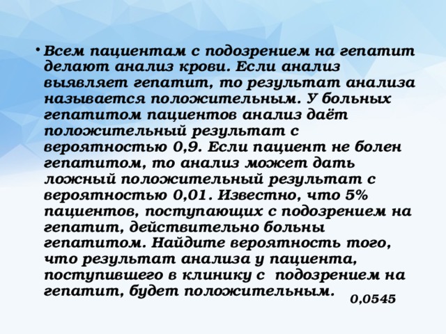 Всем пациентам с подозрением на гепатит делают анализ крови. Если анализ выявляет гепатит, то результат анализа называется положительным. У больных гепатитом пациентов анализ даёт положительный результат с вероятностью 0,9. Если пациент не болен гепатитом, то анализ может дать ложный положительный результат с вероятностью 0,01. Известно, что 5% пациентов, поступающих с подозрением на гепатит, действительно больны гепатитом. Найдите вероятность того, что результат анализа у пациента, поступившего в клинику с подозрением на гепатит, будет положительным. 0,0545 