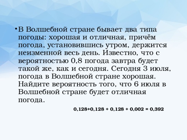 В Волшебной стране бывает два типа погоды: хорошая и отличная, причём погода, установившись утром, держится неизменной весь день. Известно, что с вероятностью 0,8 погода завтра будет такой же, как и сегодня. Сегодня 3 июля, погода в Волшебной стране хорошая. Найдите вероятность того, что 6 июля в Волшебной стране будет отличная погода.  0,128+0,128 + 0,128 + 0,002 = 0,392 