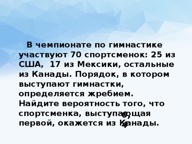  В чемпионате по гимнастике участвуют 70 спортсменок: 25 из США,  17 из Мексики, остальные из Канады. Порядок, в котором выступают гимнастки, определяется жребием. Найдите вероятность того, что спортсменка, выступающая первой, окажется из Канады. 0,4 