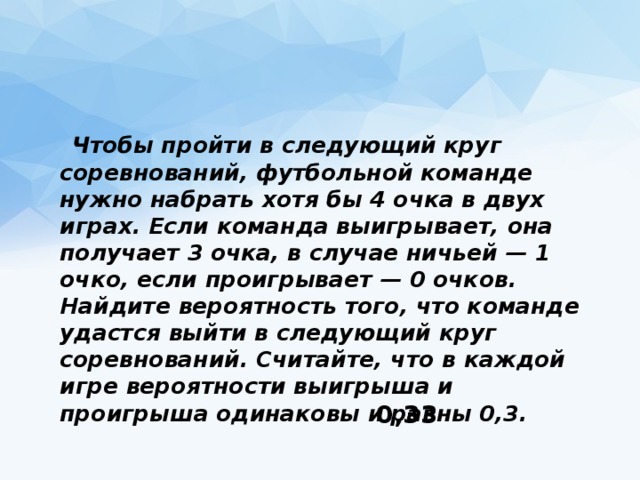  Чтобы пройти в следующий круг соревнований, футбольной команде нужно набрать хотя бы 4 очка в двух играх. Если команда выигрывает, она получает 3 очка, в случае ничьей — 1 очко, если проигрывает — 0 очков. Найдите вероятность того, что команде удастся выйти в следующий круг соревнований. Считайте, что в каждой игре вероятности выигрыша и проигрыша одинаковы и равны 0,3. 0,33 