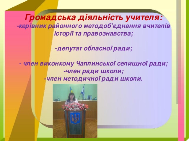   Громадська діяльність учителя:  -керівник районного методоб’єднання вчителів історії та правознавства;   -депутат обласної ради;   - член виконкому Чаплинської селищної ради;  -член ради школи;  -член методичної ради школи.     100-річчя школи 