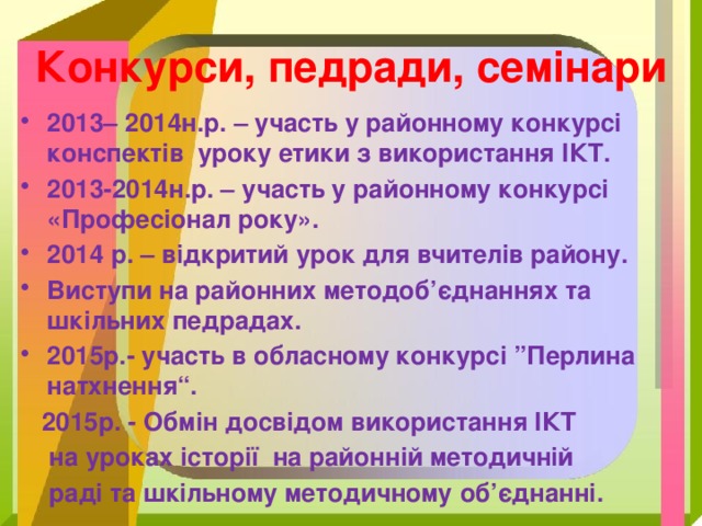 Конкурси, педради, семінари 2013– 2014н.р. – участь у районному конкурсі конспектів уроку етики з використання ІКТ. 2013-2014н.р. – участь у районному конкурсі «Професіонал року». 2014 р. – відкритий урок для вчителів району. Виступи на районних методоб’єднаннях та шкільних педрадах. 2015р.- участь в обласному конкурсі ”Перлина натхнення“.  2015р. - Обмін досвідом використання ІКТ  на уроках історії на районній методичній  раді та шкільному методичному об’єднанні.  