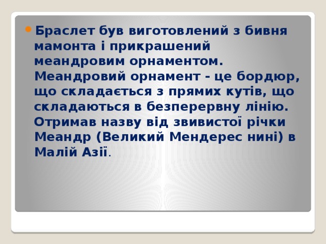 Браслет був виготовлений з бивня мамонта і прикрашений меандровим орнаментом. Меандровий орнамент - це бордюр, що складається з прямих кутів, що складаються в безперервну лінію. Отримав назву від звивистої річки Меандр (Великий Мендерес нині) в Малій Азії . 