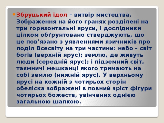 Збруцький ідол – витвір мистецтва. Зображення на його гранях розділені на три горизонтальні яруси, і дослідники цілком обґрунтовано стверджують, що це пов’язано з уявленнями язичників про поділ Всесвіту на три частини: небо – світ богів (верхній ярус); землю, де живуть люди (середній ярус); і підземний світ, таємничі мешканці якого тримають на собі землю (нижній ярус). У верхньому ярусі на кожній з чотирьох сторін обеліска зображені в повний зріст фігури чотирьох божеств, увінчаних однією загальною шапкою. 