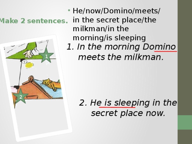 He/now/Domino/meets/ in the secret place/the milkman/in the morning/is sleeping Make 2 sentences. 1. In the morning Domino meets the milkman. 1 2 2. He is sleeping in the secret place now. 