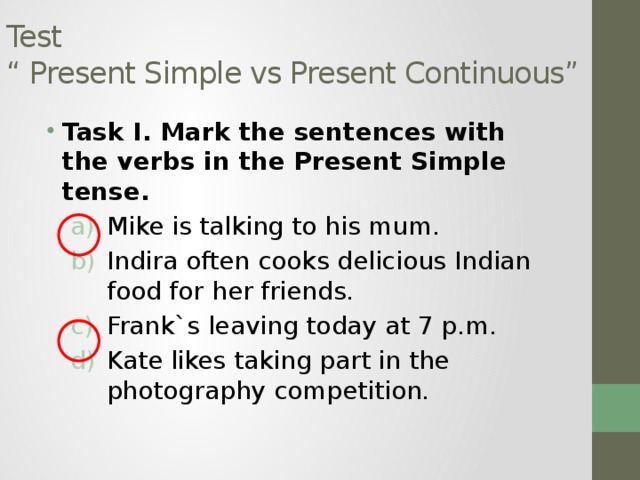 Test  “ Present Simple vs Present Continuous” Task I. Mark the sentences with the verbs in the Present Simple tense. Mike is talking to his mum. Indira often cooks delicious Indian food for her friends. Frank`s leaving today at 7 p.m. Kate likes taking part in the photography competition. Mike is talking to his mum. Indira often cooks delicious Indian food for her friends. Frank`s leaving today at 7 p.m. Kate likes taking part in the photography competition. 