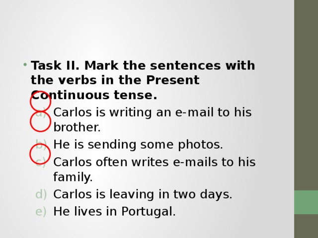 Task II.  Mark the sentences with the verbs in the Present Continuous tense. Carlos is writing an e-mail to his brother. He is sending some photos. Carlos often writes e-mails to his family. Carlos is leaving in two days. He lives in Portugal. Carlos is writing an e-mail to his brother. He is sending some photos. Carlos often writes e-mails to his family. Carlos is leaving in two days. He lives in Portugal. 