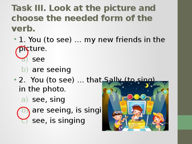 Task III. Look at the picture and choose the needed form of the verb. 1. You (to see) ... my new friends in the picture. see are seeing see are seeing 2.  You (to see) ... that Sally (to sing) ... in the photo. see, sing are seeing, is singing see, is singing see, sing are seeing, is singing see, is singing 