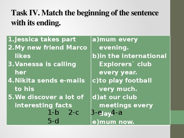 Task IV. Match the beginning of the sentence with its ending. Jessica takes part My new friend Marco likes Vanessa is calling her Nikita sends e-mails to his We discover a lot of interesting facts mum every evening. in the international Explorers` club every year. to play football very much. at our club meetings every day. mum now. 1-b 2-c 3-e 4-a 5-d 