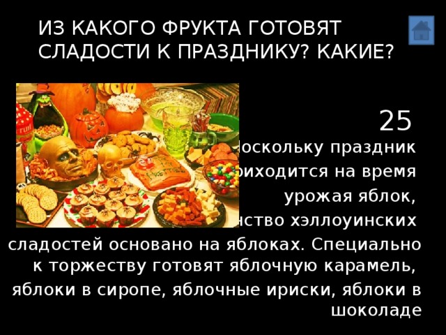 Из какого фрукта готовят сладости к празднику? Какие? 25 Поскольку праздник Приходится на время урожая яблок, большинство хэллоуинских сладостей основано на яблоках. Специально к торжеству готовят яблочную карамель, яблоки в сиропе, яблочные ириски, яблоки в шоколаде 