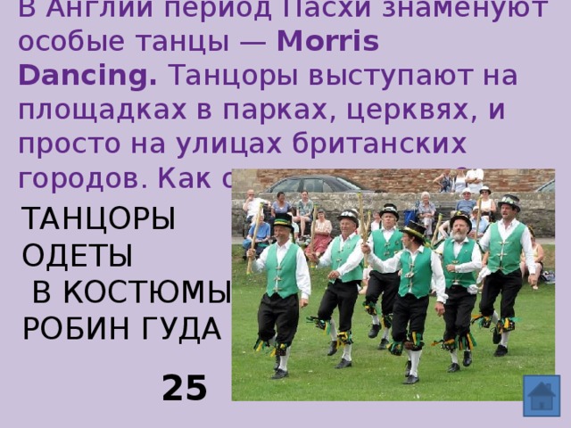 В Англии период Пасхи знаменуют особые танцы —  Morris Dancing.  Танцоры выступают на площадках в парках, церквях, и просто на улицах британских городов. Как одеты танцоры? Танцоры одеты  в костюмы  Робин Гуда 25 