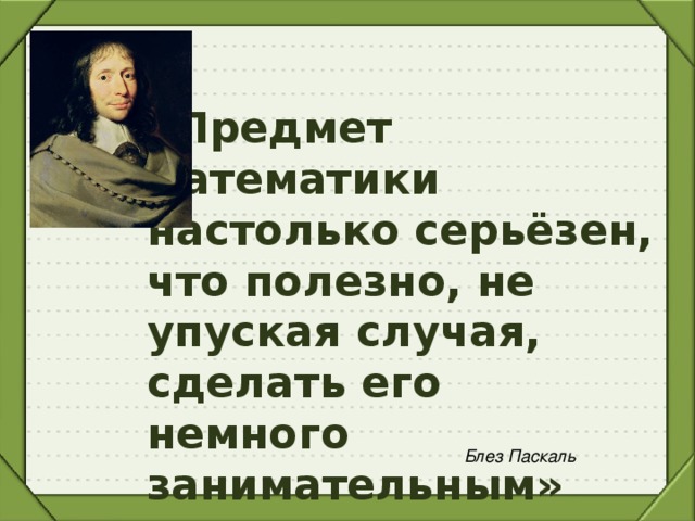 «Предмет математики настолько серьёзен, что полезно, не упуская случая, сделать его немного занимательным» Блез Паскаль