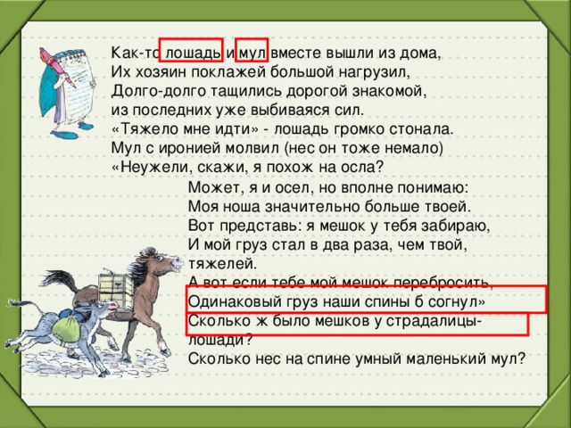 Как-то лошадь и мул вместе вышли из дома,  Их хозяин поклажей большой нагрузил,  Долго-долго тащились дорогой знакомой,  из последних уже выбиваяся сил.  «Тяжело мне идти» - лошадь громко стонала.  Мул с иронией молвил (нес он тоже немало)  «Неужели, скажи, я похож на осла?   Может, я и осел, но вполне понимаю:  Моя ноша значительно больше твоей.  Вот представь: я мешок у тебя забираю,  И мой груз стал в два раза, чем твой, тяжелей.   А вот если тебе мой мешок перебросить,  Одинаковый груз наши спины б согнул»  Сколько ж было мешков у страдалицы-лошади?  Сколько нес на спине умный маленький мул?