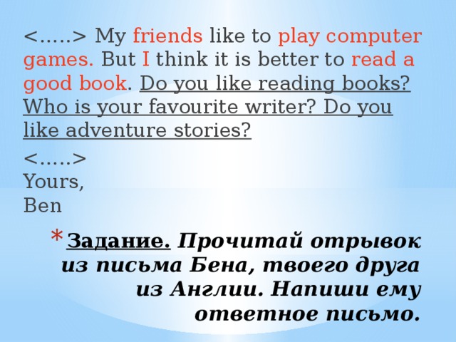  My friends like to play computer games. But I think it is better to read a good book . Do you like reading books? Who is your favourite writer? Do you like adventure stories?   Yours,  Ben Задание.   Прочитай отрывок из письма Бена, твоего друга из Англии. Напиши ему ответное письмо.   