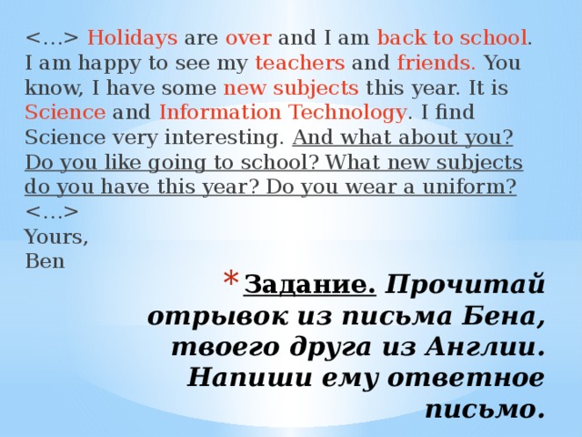  Holidays are over and I am back to school . I am happy to see my teachers and friends. You know, I have some new subjects this year. It is Science and Information Technology . I find Science very interesting. And what about you? Do you like going to school? What new subjects do you have this year? Do you wear a uniform?    Yours,  Ben Задание.   Прочитай отрывок из письма Бена, твоего друга из Англии. Напиши ему ответное письмо.   