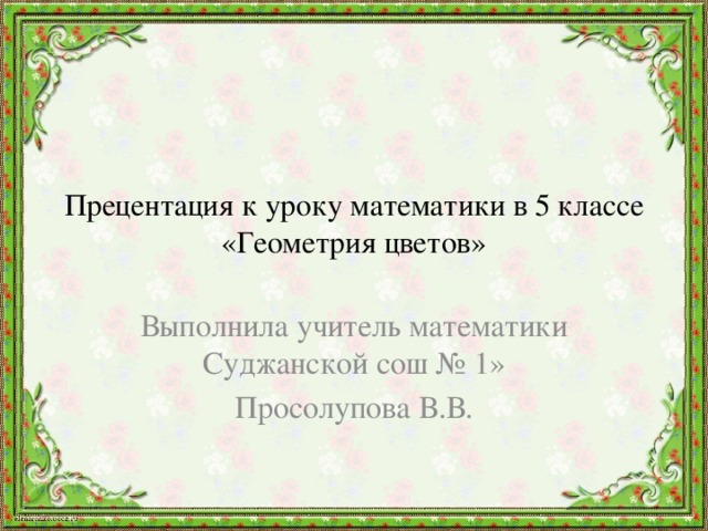 Прецентация к уроку математики в 5 классе  «Геометрия цветов» Выполнила учитель математики Суджанской сош № 1» Просолупова В.В. 