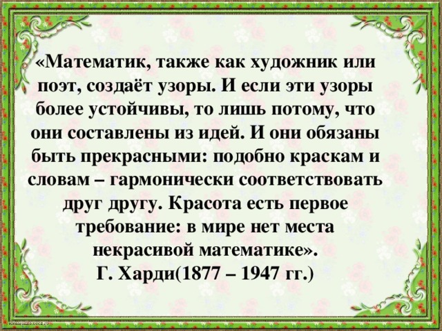      «Математик, также как художник или поэт, создаёт узоры. И если эти узоры более устойчивы, то лишь потому, что они составлены из идей. И они обязаны быть прекрасными: подобно краскам и словам – гармонически соответствовать друг другу. Красота есть первое требование: в мире нет места некрасивой математике».  Г. Харди(1877 – 1947 гг.) 