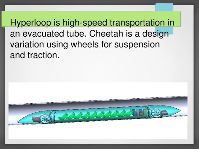 Hyperloop is high-speed transportation in an evacuated tube. Cheetah is a design variation using wheels for suspension and traction. 