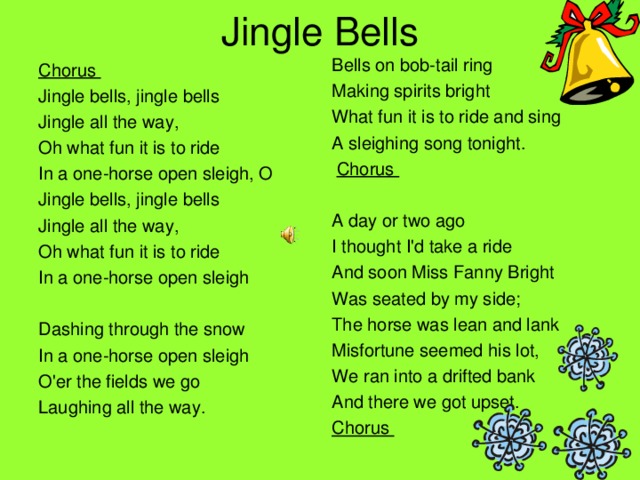 Jingle Bells Bells on bob-tail ring Making spirits bright What fun it is to ride and sing A sleighing song tonight.  Chorus A day or two ago I thought I'd take a ride And soon Miss Fanny Bright Was seated by my side; The horse was lean and lank Misfortune seemed his lot, We ran into a drifted bank And there we got upset. Chorus   Chorus Jingle bells, jingle bells Jingle all the way, Oh what fun it is to ride In a one-horse open sleigh, O Jingle bells, jingle bells Jingle all the way, Oh what fun it is to ride In a one-horse open sleigh Dashing through the snow In a one-horse open sleigh O'er the fields we go Laughing all the way. 