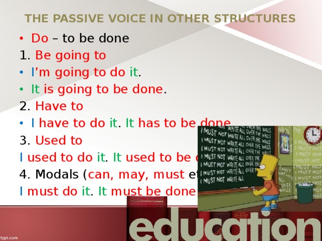 THE PASSIVE VOICE IN OTHER STRUCTURES Do – to be done 1. Be going to I ’m going to do it . It  is going to be done . 2. Have to I  have to do it . It  has to be done . 3. Used to I  used to do it . It  used to be done . 4. Modals ( can, may, must etc.) I  must do it . It  must be done . 