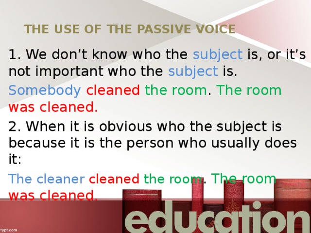 THE USE OF THE PASSIVE VOICE 1. We don’t know who the subject is, or it’s not important who the subject is. Somebody  cleaned  the room . The room was cleaned. 2. When it is obvious who the subject is because it is the person who usually does it: The cleaner cleaned  the room . The room was cleaned. 