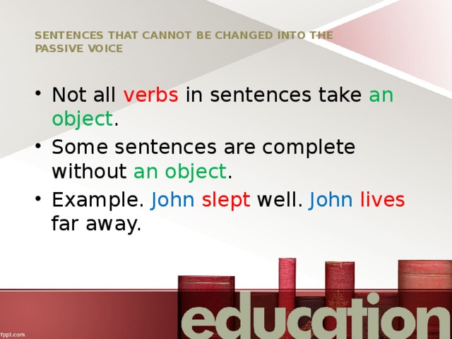 SENTENCES THAT CANNOT BE CHANGED INTO THE PASSIVE VOICE Not all verbs in sentences take an  object . Some sentences are complete without an object . Example. John  slept well. John  lives far away. 