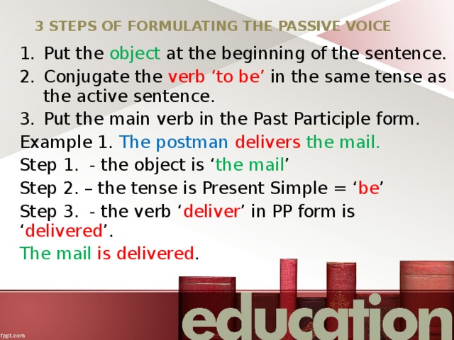 3 STEPS OF FORMULATING THE PASSIVE VOICE Put the object at the beginning of the sentence. Conjugate the verb ‘to be’ in the same tense as the active sentence. Put the main verb in the Past Participle form. Example 1. The postman delivers  the mail. Step 1. - the object is ‘ the mail ’ Step 2. – the tense is Present Simple = ‘ be ’ Step 3. - the verb ‘ deliver ’ in PP form is ‘ delivered ’. The mail is delivered . 