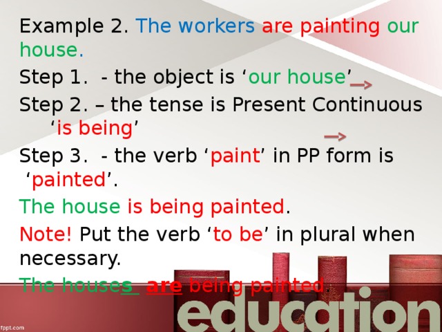 Example 2. The workers are painting our house .  Step 1. - the object is ‘ our house ’ Step 2. – the tense is Present Continuous ‘ is being ’ Step 3. - the verb ‘ paint ’ in PP form is ‘ painted ’. The house is being painted . Note! Put the verb ‘ to be ’ in plural when necessary. The house s  are being painted . 