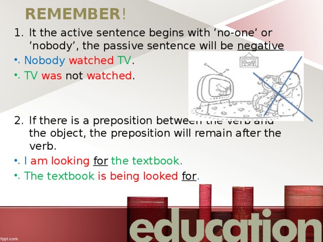 REMEMBER ! It the active sentence begins with ‘no-one’ or ‘nobody’, the passive sentence will be negative Nobody  watched  TV . TV  was not watched . If there is a preposition between the verb and the object, the preposition will remain after the verb. I am looking for  the textbook . The textbook is being looked for . 