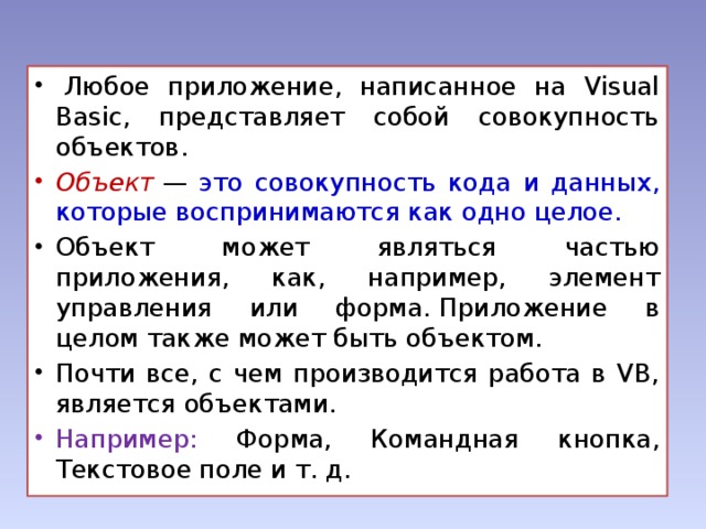   Любое приложение, написанное на Visual Basic, представляет собой совокупность объектов. Объект   — это совокупность кода и данных, которые воспринимаются как одно целое.  Объект может являться частью приложения, как, например, элемент управления или форма. Приложение в целом также может быть объектом. Почти все, с чем производится работа в VB, является объектами. Например: Форма, Командная кнопка, Текстовое поле и т. д.