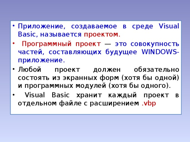 Приложение, создаваемое в среде Visual Basic, называется проектом.  Программный проект — это совокупность частей, составляющих будущее WINDOWS-приложение. Любой проект должен обязательно состоять из экранных форм (хотя бы одной) и программных модулей (хотя бы одного).  Visual Basic хранит каждый проект в отдельном файле с расширением .vbp