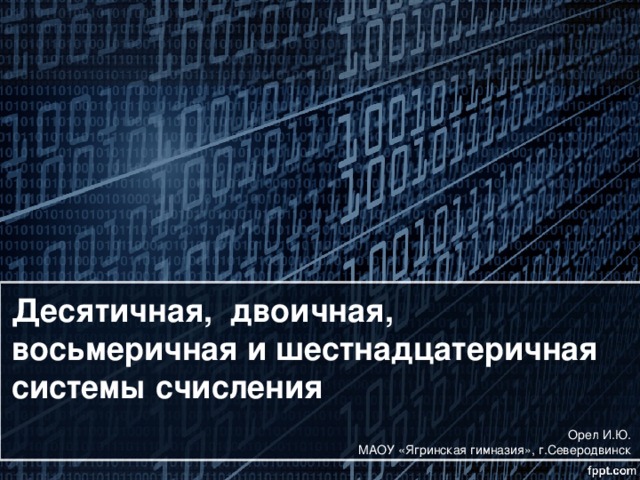 Десятичная, двоичная, восьмеричная и шестнадцатеричная  системы счисления Орел И.Ю. МАОУ «Ягринская гимназия», г.Северодвинск 