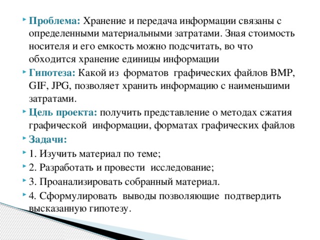Проблема: Хранение и передача информации связаны с определенными материальными затратами. Зная стоимость носителя и его емкость можно подсчитать, во что обходится хранение единицы информации Гипотеза:   Какой из форматов графических файлов BMP, GIF, JPG, позволяет хранить информацию с наименьшими затратами. Цель проекта:   получить представление о методах сжатия графической информации, форматах графических файлов   Задачи: 1. Изучить материал по теме; 2. Разработать и провести  исследование; 3. Проанализировать собранный материал. 4 .  Сформулировать  выводы позволяющие подтвердить высказанную гипотезу. 