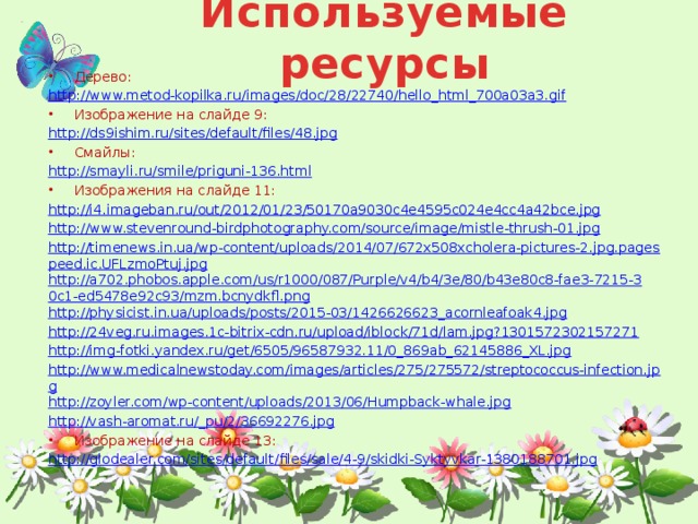 Используемые ресурсы Дерево: http://www.metod-kopilka.ru/images/doc/28/22740/hello_html_700a03a3.gif Изображение на слайде 9: http://ds9ishim.ru/sites/default/files/48.jpg Смайлы: http://smayli.ru/smile/priguni-136.html Изображения на слайде 11: http://i4.imageban.ru/out/2012/01/23/50170a9030c4e4595c024e4cc4a42bce.jpg http://www.stevenround-birdphotography.com/source/image/mistle-thrush-01.jpg http://timenews.in.ua/wp-content/uploads/2014/07/672x508xcholera-pictures-2.jpg.pagespeed.ic.UFLzmoPtuj.jpg http://a702.phobos.apple.com/us/r1000/087/Purple/v4/b4/3e/80/b43e80c8-fae3-7215-30c1-ed5478e92c93/mzm.bcnydkfl.png http://physicist.in.ua/uploads/posts/2015-03/1426626623_acornleafoak4.jpg http://24veg.ru.images.1c-bitrix-cdn.ru/upload/iblock/71d/lam.jpg?1301572302157271 http://img-fotki.yandex.ru/get/6505/96587932.11/0_869ab_62145886_XL.jpg http://www.medicalnewstoday.com/images/articles/275/275572/streptococcus-infection.jpg http://zoyler.com/wp-content/uploads/2013/06/Humpback-whale.jpg http://vash-aromat.ru/_pu/2/36692276.jpg Изображение на слайде 13: http://glodealer.com/sites/default/files/sale/4-9/skidki-Syktyvkar-1380188701.jpg    