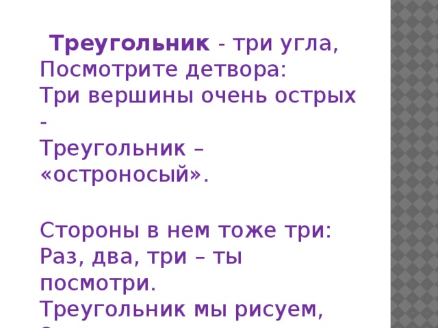  Треугольник  - три угла,  Посмотрите детвора:  Три вершины очень острых -  Треугольник – «остроносый».  Стороны в нем тоже три:  Раз, два, три – ты посмотри.  Треугольник мы рисуем,  Знать теперь его мы будем.   