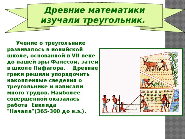  Древние математики изучали треугольник.   Учение о треугольнике развивалось в ионийской школе, основанной в VII веке до нашей эры Фалесом, затем в школе Пифагора. Древние греки решили упорядочить накопленные сведения о треугольнике и написали много трудов. Наиболее совершенной оказалась работа Евклида 