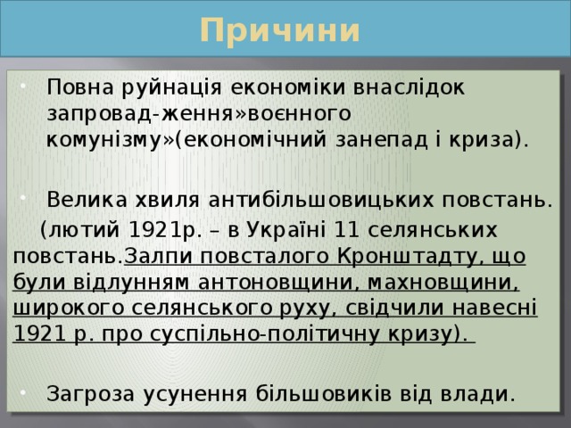 Причини Повна руйнація економіки внаслідок запровад-ження»воєнного комунізму»(економічний занепад і криза). Велика хвиля антибільшовицьких повстань.  (лютий 1921р. – в Україні 11 селянських повстань. Залпи повсталого Кронштадту, що були відлунням антоновщини, махновщини, широкого селянського руху, свідчили навесні 1921 р. про суспільно-політичну кризу). Загроза усунення більшовиків від влади. 