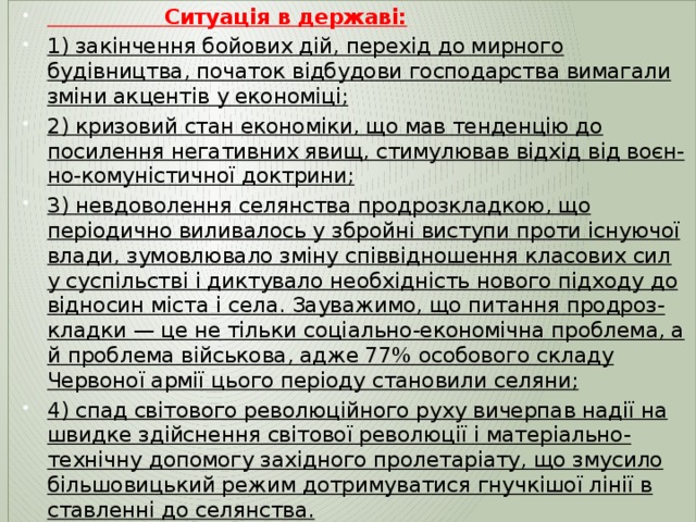  Ситуація в державі: 1) закінчення бойових дій, перехід до мирного будівництва, початок відбудови господарства вимагали зміни акцентів у економіці; 2) кризовий стан економіки, що мав тенденцію до посилення негативних явищ, стимулював відхід від воєн-но-комуністичної доктрини; 3) невдоволення селянства продрозкладкою, що періодично виливалось у збройні виступи проти існуючої влади, зумовлювало зміну співвідношення класових сил у суспільстві і диктувало необхідність нового підходу до відносин міста і села. Зауважимо, що питання продроз-кладки — це не тільки соціально-економічна проблема, а й проблема військова, адже 77% особового складу Червоної армії цього періоду становили селяни; 4) спад світового революційного руху вичерпав надії на швидке здійснення світової революції і матеріально-технічну допомогу західного пролетаріату, що змусило більшовицький режим дотримуватися гнучкішої лінії в ставленні до селянства. 