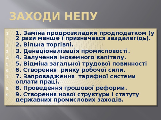 Заходи непу 1. Заміна продрозкладки продподатком (у 2 рази менше і призначався заздалегідь). 2. Вільна торгівлі. 3. Денаціоналізація промисловості. 4. Залучення іноземного капіталу. 5. Відміна загальної трудової повинності 6. Створення ринку робочої сили. 7. Запровадження тарифної системи оплати праці. 8. Проведення грошової реформи. 9. Створення нової структури і статуту державних промислових заходів. 