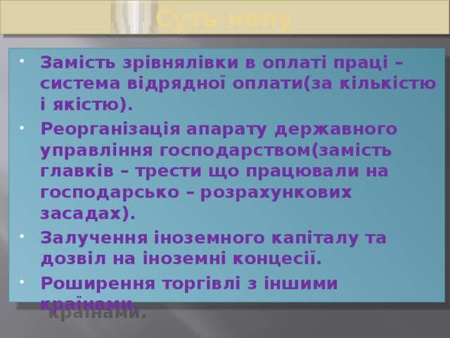 Суть непу Замість зрівнялівки в оплаті праці – система відрядної оплати(за кількістю і якістю). Реорганізація апарату державного управління господарством(замість главків – трести що працювали на господарсько – розрахункових засадах). Залучення іноземного капіталу та дозвіл на іноземні концесії. Роширення торгівлі з іншими країнами. 