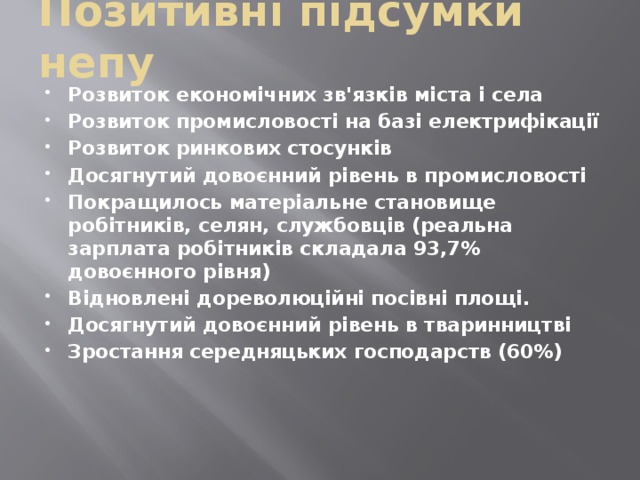 Позитивні підсумки непу Розвиток економічних зв'язків міста і села Розвиток промисловості на базі електрифікації Розвиток ринкових стосунків Досягнутий довоєнний рівень в промисловості Покращилось матеріальне становище робітників, селян, службовців (реальна зарплата робітників складала 93,7% довоєнного рівня) Відновлені дореволюційні посівні площі. Досягнутий довоєнний рівень в тваринництві Зростання середняцьких господарств (60%) 