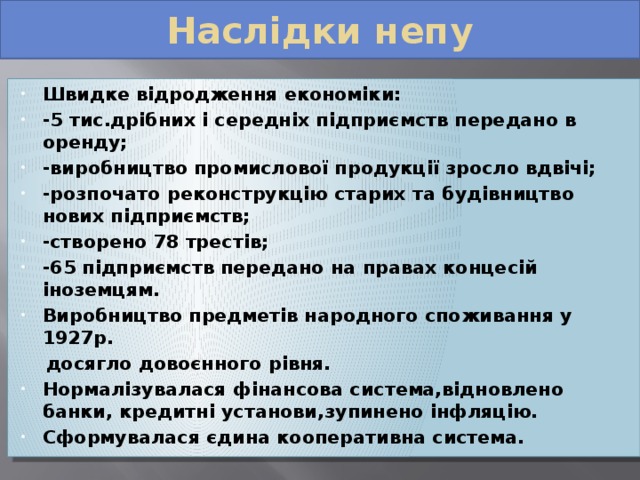 Наслідки непу Швидке відродження економіки: -5 тис.дрібних і середніх підприємств передано в оренду; -виробництво промислової продукції зросло вдвічі; -розпочато реконструкцію старих та будівництво нових підприємств; -створено 78 трестів; -65 підприємств передано на правах концесій іноземцям. Виробництво предметів народного споживання у 1927р.  досягло довоєнного рівня. Нормалізувалася фінансова система,відновлено банки, кредитні установи,зупинено інфляцію. Cформувалася єдина кооперативна система.  