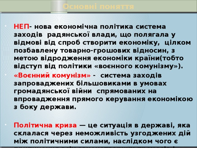 Основні поняття  НЕП - нова економічна політика система заходів радянської влади, що полягала у відмові від спроб створити економіку, цілком позбавлену товарно-грошових відносин, з метою відродження економіки країни(тобто відступ від політики «воєнного комунізму»). «Воєнний комунізм» - система заходів запроваджених більшовиками в умовах громадянської війни спрямованих на впровадження прямого керування економікою з боку держави.  Політична криза — це ситуація в державі, яка склалася через неможливість узгоджених дій між політичними силами, наслідком чого є припинення всіх законотворчих процесів і ослаблення державного контролю...  